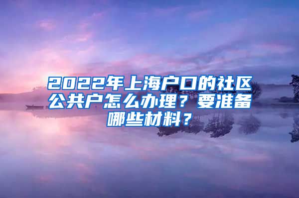 2022年上海戶口的社區(qū)公共戶怎么辦理？要準備哪些材料？