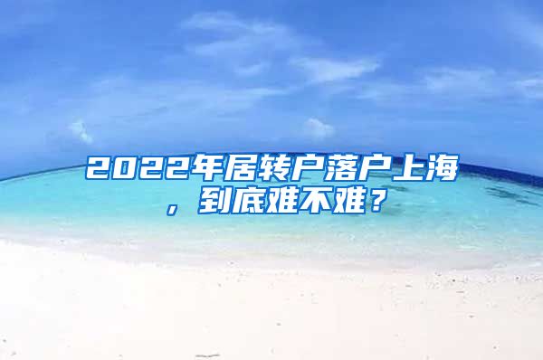 2022年居轉(zhuǎn)戶落戶上海，到底難不難？