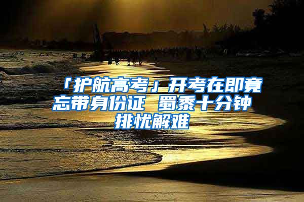 「護航高考」開考在即竟忘帶身份證 蜀黍十分鐘排憂解難