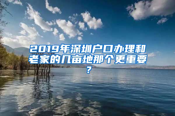 2019年深圳戶(hù)口辦理和老家的幾畝地那個(gè)更重要？