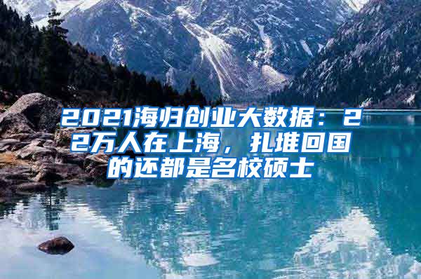 2021海歸創(chuàng)業(yè)大數(shù)據(jù)：22萬人在上海，扎堆回國的還都是名校碩士