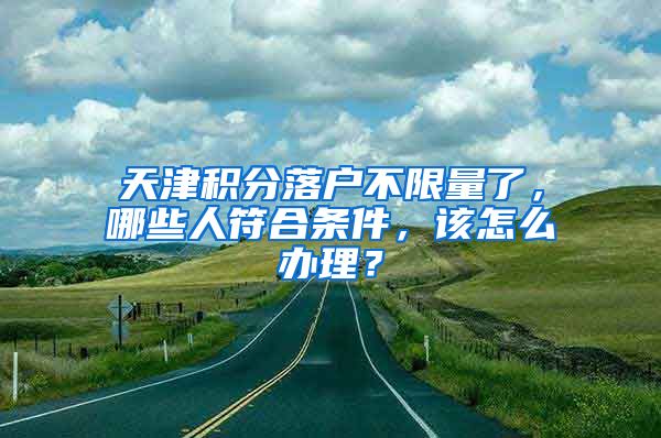 天津積分落戶不限量了，哪些人符合條件，該怎么辦理？