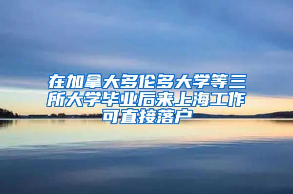 在加拿大多倫多大學(xué)等三所大學(xué)畢業(yè)后來上海工作可直接落戶