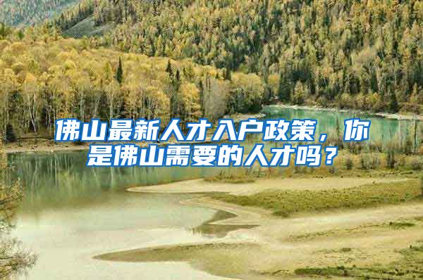 佛山最新人才入戶政策，你是佛山需要的人才嗎？