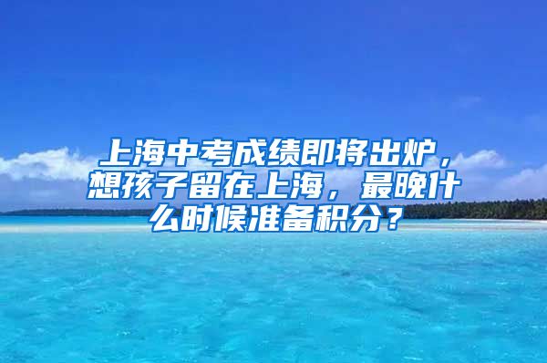 上海中考成績即將出爐，想孩子留在上海，最晚什么時候準(zhǔn)備積分？