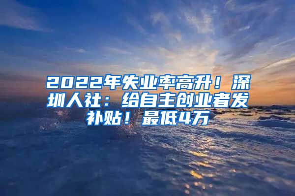 2022年失業(yè)率高升！深圳人社：給自主創(chuàng)業(yè)者發(fā)補(bǔ)貼！最低4萬(wàn)