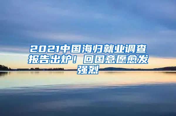 2021中國(guó)海歸就業(yè)調(diào)查報(bào)告出爐！回國(guó)意愿愈發(fā)強(qiáng)烈