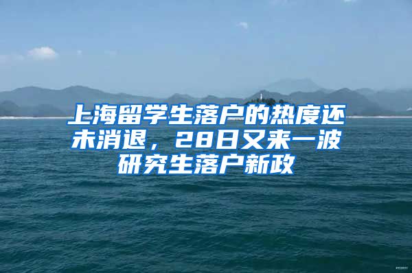 上海留學(xué)生落戶的熱度還未消退，28日又來一波研究生落戶新政