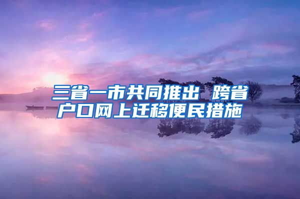 三省一市共同推出 跨省戶口網(wǎng)上遷移便民措施