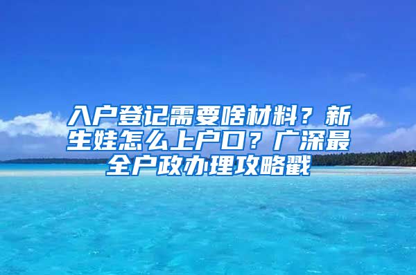 入戶登記需要啥材料？新生娃怎么上戶口？廣深最全戶政辦理攻略戳