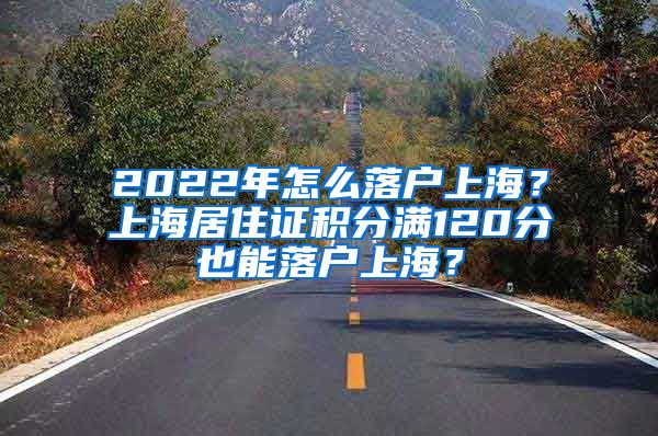 2022年怎么落戶上海？上海居住證積分滿120分也能落戶上海？