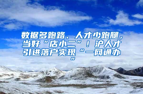 數(shù)據(jù)多跑路、人才少跑腿，當好“店小二”！滬人才引進落戶實現(xiàn)“一網(wǎng)通辦”