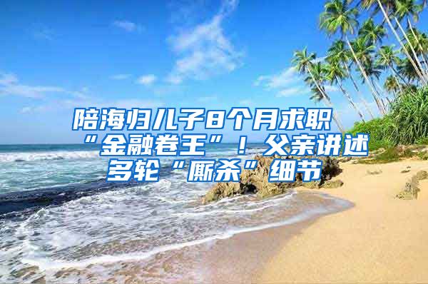 陪海歸兒子8個月求職“金融卷王”！父親講述多輪“廝殺”細節(jié)