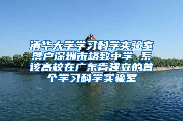 清華大學學習科學實驗室落戶深圳市格致中學 系該高校在廣東省建立的首個學習科學實驗室