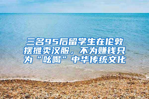 三名95后留學(xué)生在倫敦擺攤賣漢服，不為賺錢只為“吆喝”中華傳統(tǒng)文化