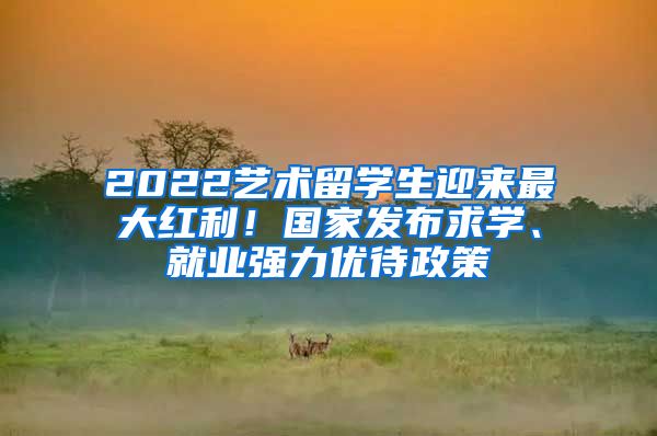 2022藝術(shù)留學(xué)生迎來最大紅利！國家發(fā)布求學(xué)、就業(yè)強(qiáng)力優(yōu)待政策