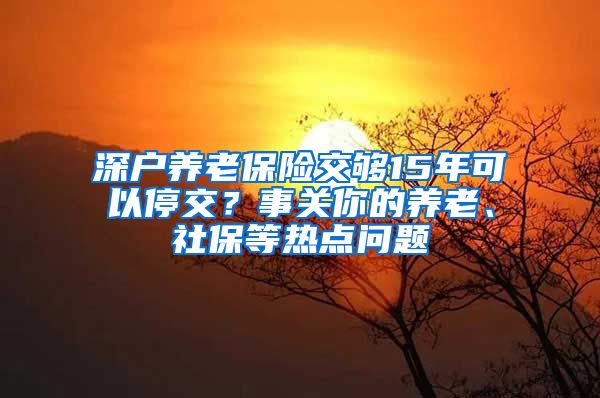 深戶養(yǎng)老保險交夠15年可以停交？事關(guān)你的養(yǎng)老、社保等熱點問題