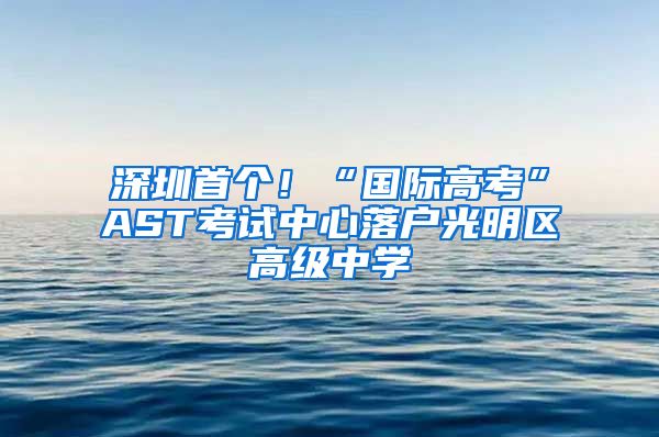 深圳首個！“國際高考”AST考試中心落戶光明區(qū)高級中學(xué)