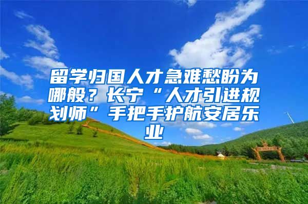 留學(xué)歸國人才急難愁盼為哪般？長寧“人才引進規(guī)劃師”手把手護航安居樂業(yè)