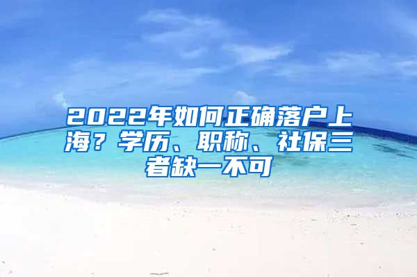 2022年如何正確落戶上海？學(xué)歷、職稱、社保三者缺一不可