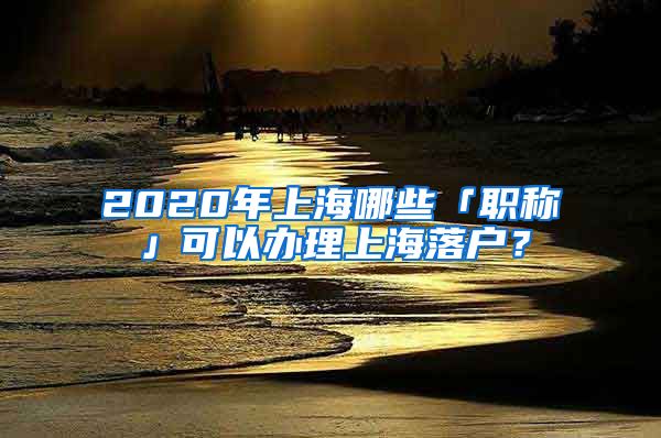 2020年上海哪些「職稱」可以辦理上海落戶？