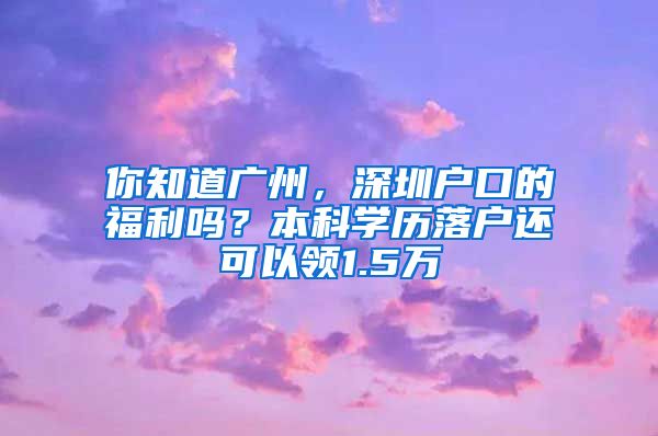 你知道廣州，深圳戶口的福利嗎？本科學(xué)歷落戶還可以領(lǐng)1.5萬