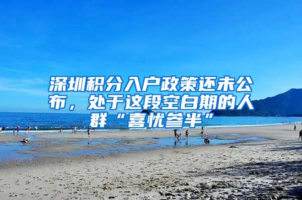 深圳積分入戶政策還未公布，處于這段空白期的人群“喜憂參半”