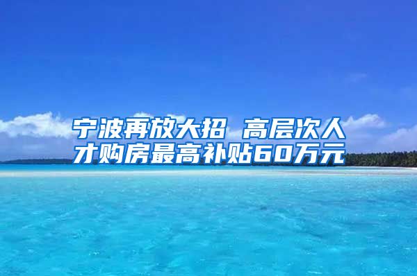 寧波再放大招 高層次人才購房最高補貼60萬元