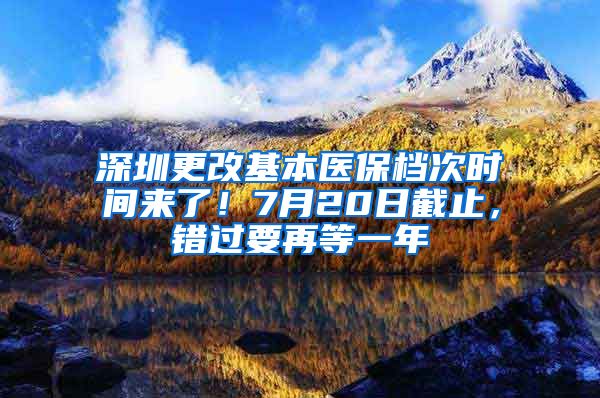 深圳更改基本醫(yī)保檔次時(shí)間來(lái)了！7月20日截止，錯(cuò)過(guò)要再等一年