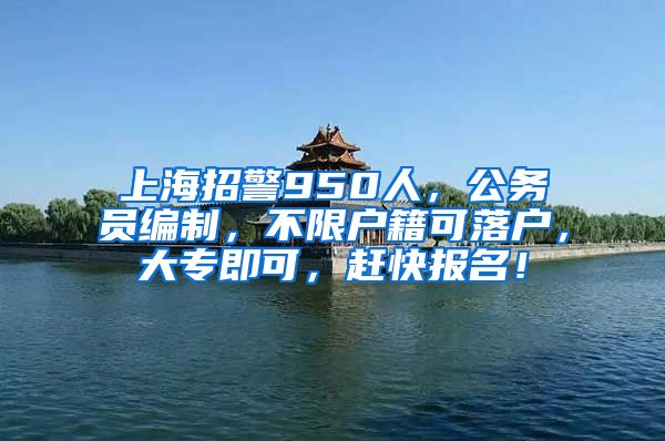 上海招警950人，公務(wù)員編制，不限戶籍可落戶，大專即可，趕快報名！