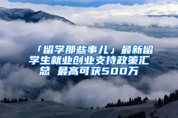 「留學(xué)那些事兒」最新留學(xué)生就業(yè)創(chuàng)業(yè)支持政策匯總 最高可獲500萬