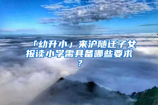 「幼升小」來(lái)滬隨遷子女報(bào)讀小學(xué)需具備哪些要求？