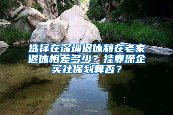 選擇在深圳退休和在老家退休相差多少？掛靠深企買(mǎi)社保劃算否？