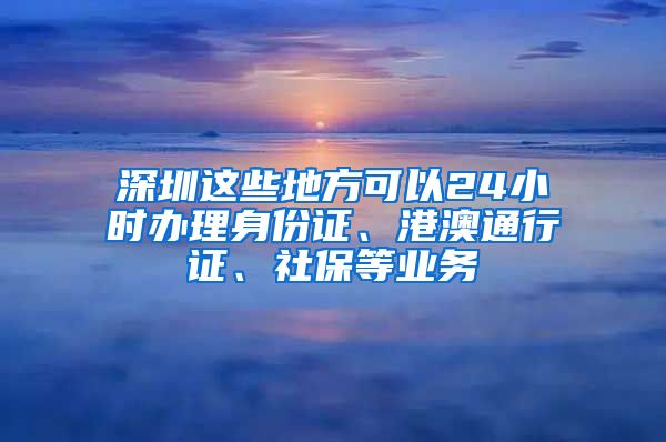 深圳這些地方可以24小時(shí)辦理身份證、港澳通行證、社保等業(yè)務(wù)