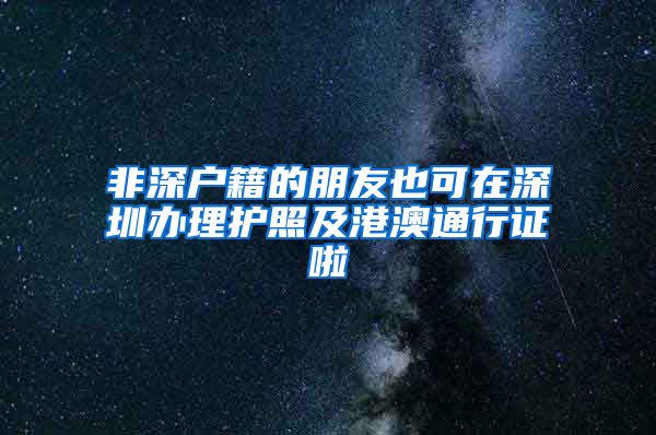 非深戶籍的朋友也可在深圳辦理護照及港澳通行證啦