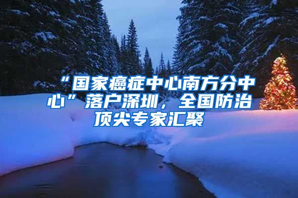 “國家癌癥中心南方分中心”落戶深圳，全國防治頂尖專家匯聚