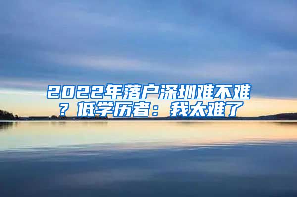 2022年落戶深圳難不難？低學(xué)歷者：我太難了