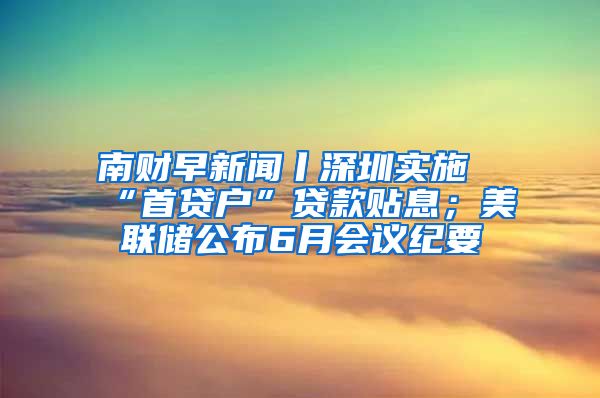 南財早新聞丨深圳實施“首貸戶”貸款貼息；美聯(lián)儲公布6月會議紀(jì)要