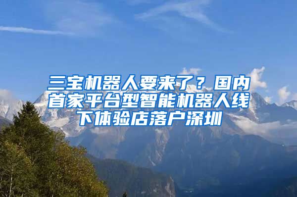 三寶機(jī)器人要來了？國內(nèi)首家平臺型智能機(jī)器人線下體驗(yàn)店落戶深圳