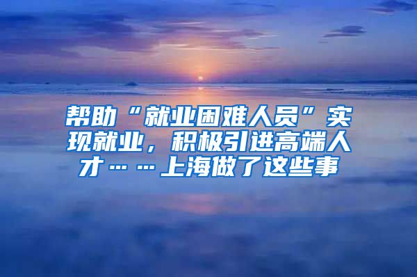 幫助“就業(yè)困難人員”實現(xiàn)就業(yè)，積極引進高端人才……上海做了這些事