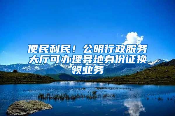 便民利民！公明行政服務(wù)大廳可辦理異地身份證換領(lǐng)業(yè)務(wù)