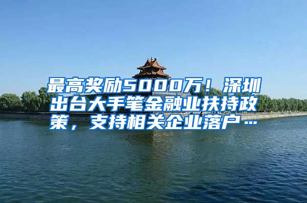 最高獎勵5000萬！深圳出臺大手筆金融業(yè)扶持政策，支持相關(guān)企業(yè)落戶…