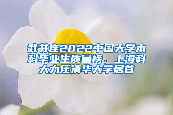 武書連2022中國大學(xué)本科畢業(yè)生質(zhì)量榜，上?？拼罅呵迦A大學(xué)居首