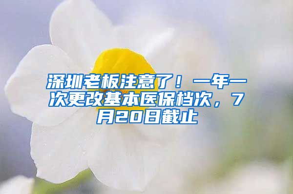 深圳老板注意了！一年一次更改基本醫(yī)保檔次，7月20日截止