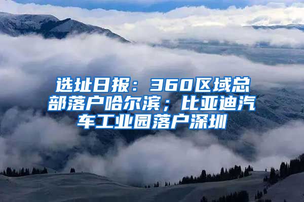 選址日報：360區(qū)域總部落戶哈爾濱；比亞迪汽車工業(yè)園落戶深圳