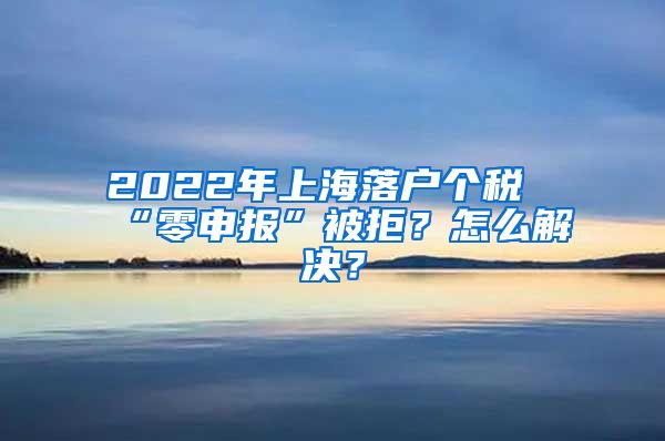 2022年上海落戶個(gè)稅“零申報(bào)”被拒？怎么解決？