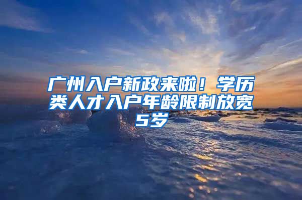 廣州入戶新政來啦！學歷類人才入戶年齡限制放寬5歲