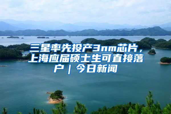 三星率先投產(chǎn)3nm芯片，上海應(yīng)屆碩士生可直接落戶｜今日新聞