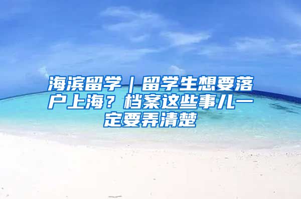 海濱留學(xué)｜留學(xué)生想要落戶上海？檔案這些事兒一定要弄清楚