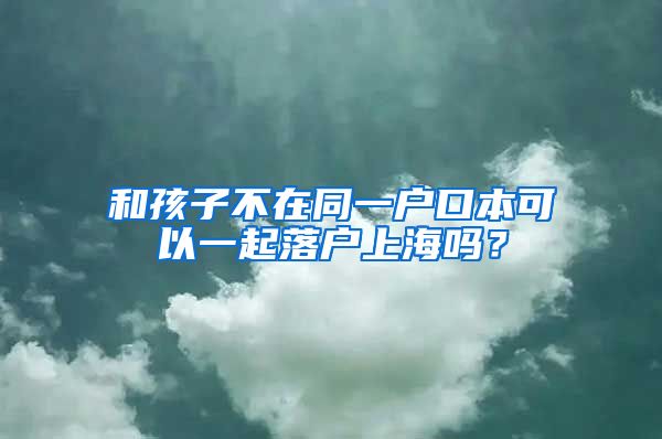 和孩子不在同一戶口本可以一起落戶上海嗎？